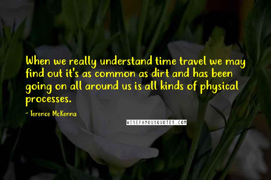 Terence McKenna Quotes: When we really understand time travel we may find out it's as common as dirt and has been going on all around us is all kinds of physical processes.