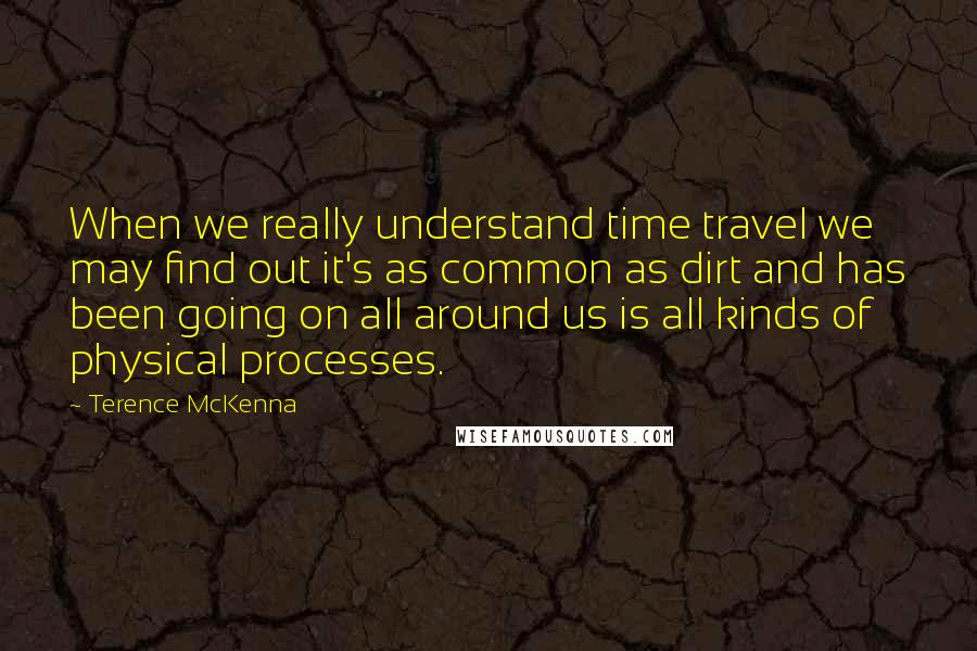 Terence McKenna Quotes: When we really understand time travel we may find out it's as common as dirt and has been going on all around us is all kinds of physical processes.