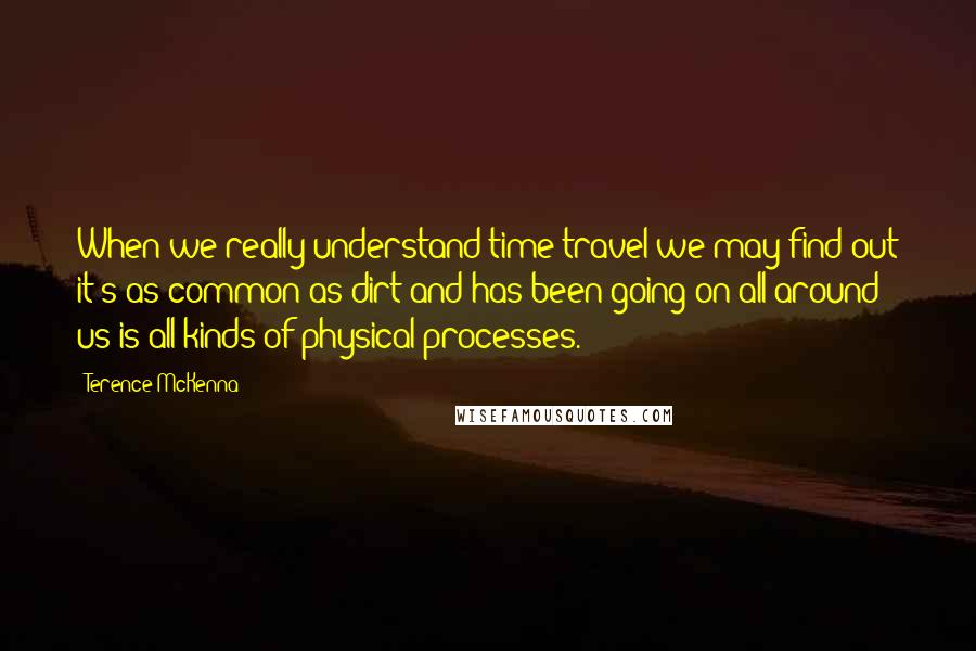 Terence McKenna Quotes: When we really understand time travel we may find out it's as common as dirt and has been going on all around us is all kinds of physical processes.