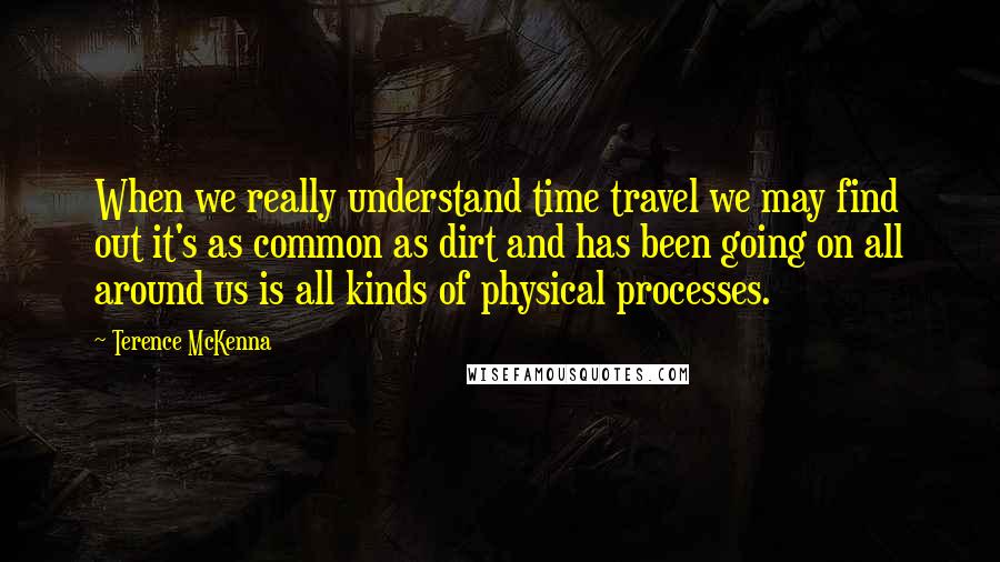Terence McKenna Quotes: When we really understand time travel we may find out it's as common as dirt and has been going on all around us is all kinds of physical processes.