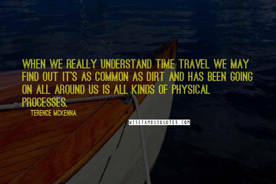 Terence McKenna Quotes: When we really understand time travel we may find out it's as common as dirt and has been going on all around us is all kinds of physical processes.