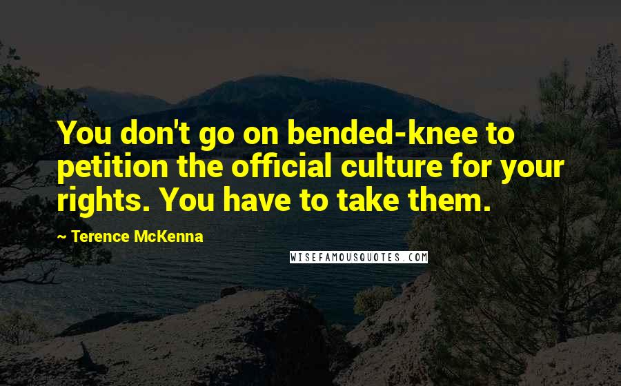 Terence McKenna Quotes: You don't go on bended-knee to petition the official culture for your rights. You have to take them.