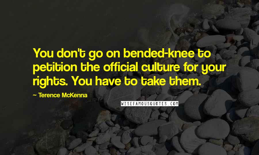 Terence McKenna Quotes: You don't go on bended-knee to petition the official culture for your rights. You have to take them.