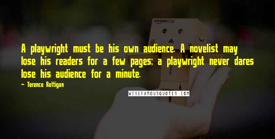 Terence Rattigan Quotes: A playwright must be his own audience. A novelist may lose his readers for a few pages; a playwright never dares lose his audience for a minute.