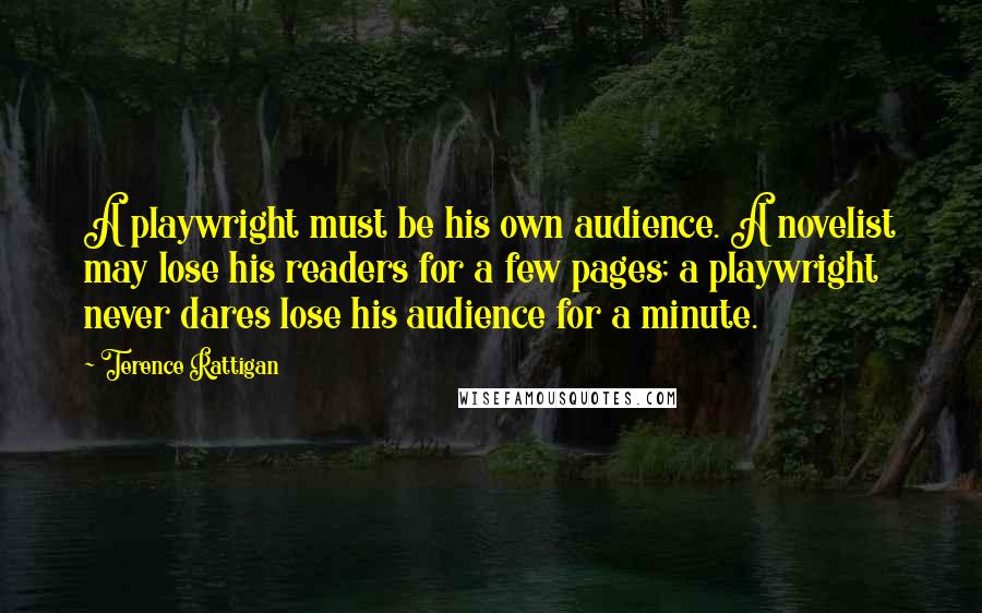 Terence Rattigan Quotes: A playwright must be his own audience. A novelist may lose his readers for a few pages; a playwright never dares lose his audience for a minute.