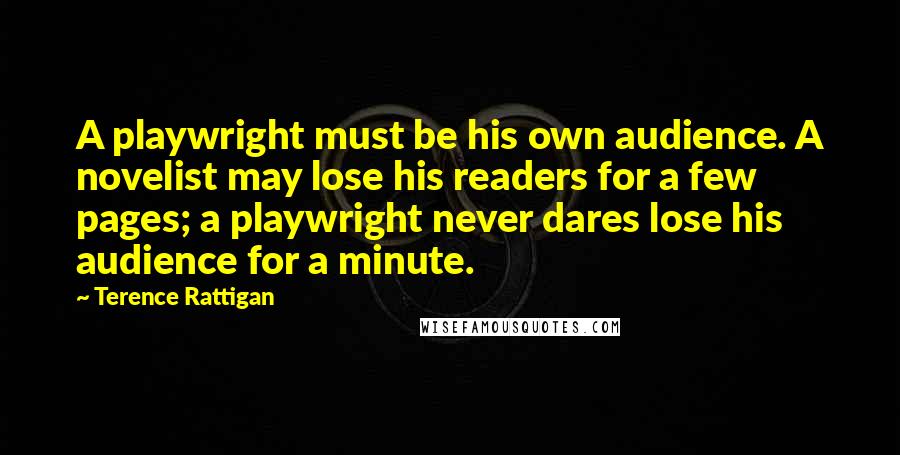 Terence Rattigan Quotes: A playwright must be his own audience. A novelist may lose his readers for a few pages; a playwright never dares lose his audience for a minute.