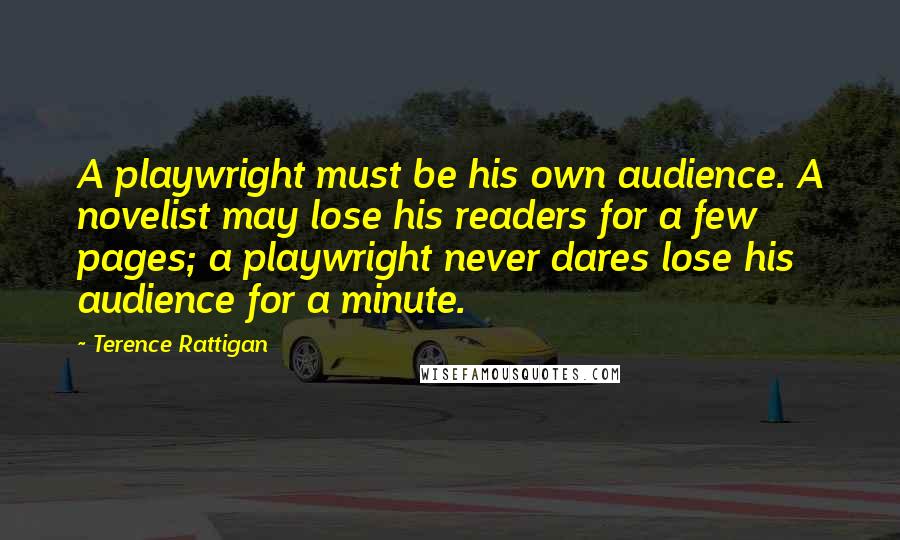 Terence Rattigan Quotes: A playwright must be his own audience. A novelist may lose his readers for a few pages; a playwright never dares lose his audience for a minute.