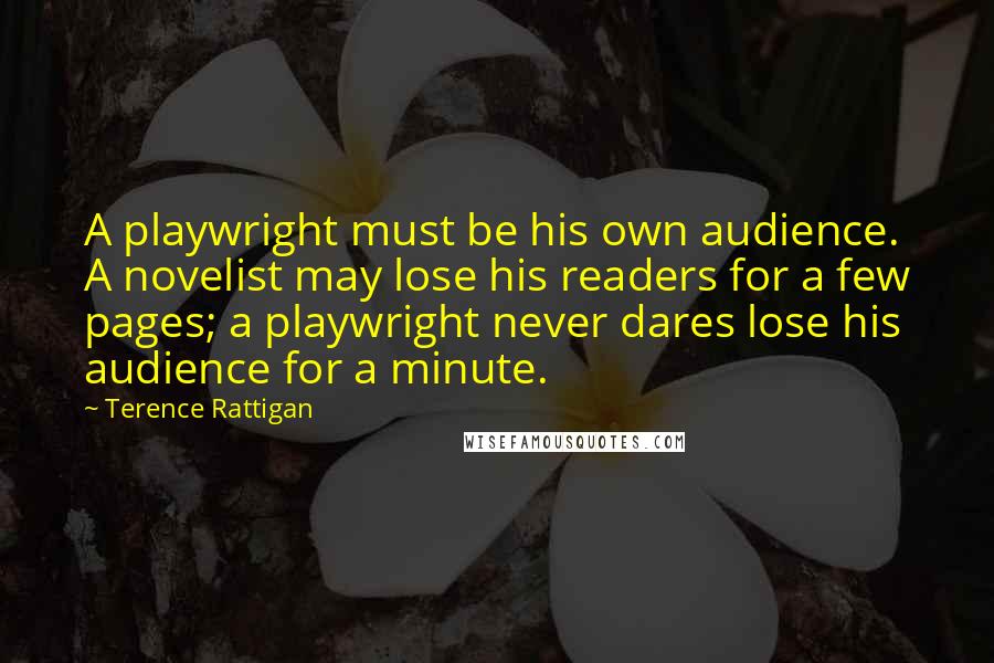 Terence Rattigan Quotes: A playwright must be his own audience. A novelist may lose his readers for a few pages; a playwright never dares lose his audience for a minute.