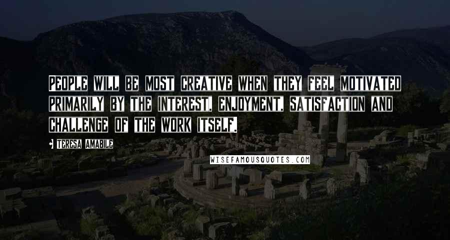 Teresa Amabile Quotes: People will be most creative when they feel motivated primarily by the interest, enjoyment, satisfaction and challenge of the work itself.