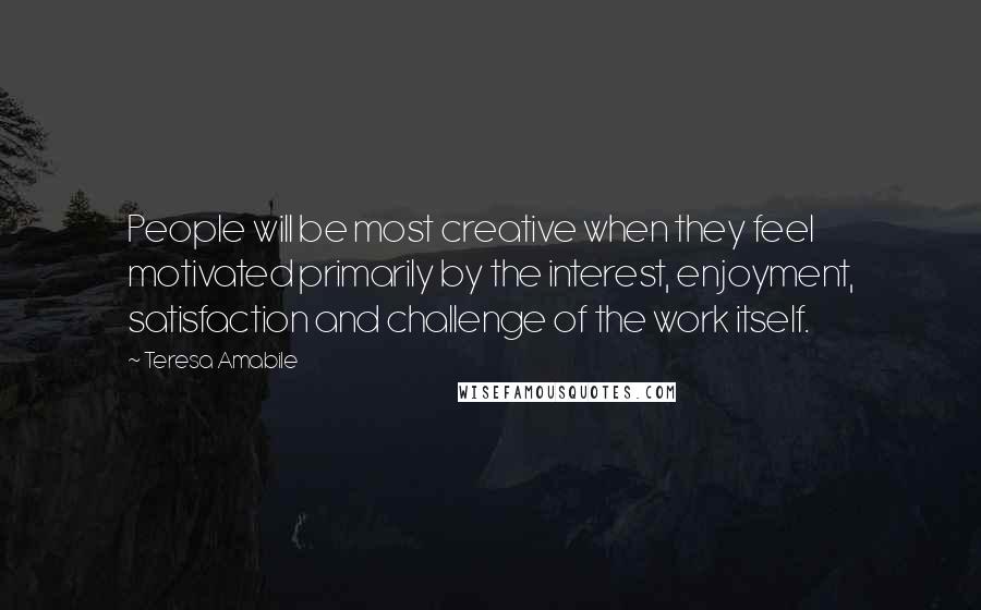 Teresa Amabile Quotes: People will be most creative when they feel motivated primarily by the interest, enjoyment, satisfaction and challenge of the work itself.
