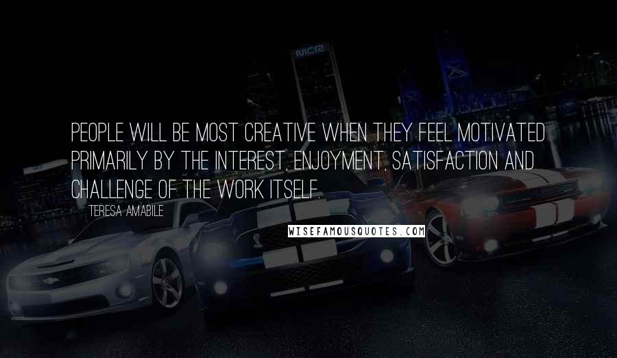 Teresa Amabile Quotes: People will be most creative when they feel motivated primarily by the interest, enjoyment, satisfaction and challenge of the work itself.