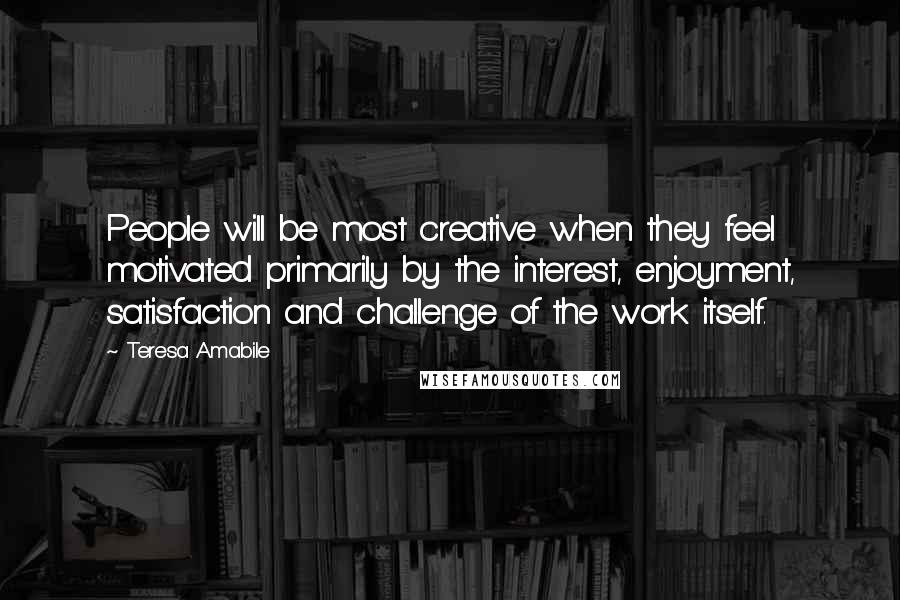 Teresa Amabile Quotes: People will be most creative when they feel motivated primarily by the interest, enjoyment, satisfaction and challenge of the work itself.