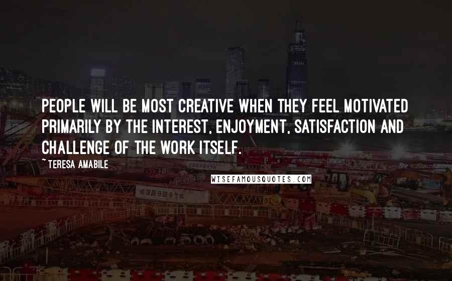 Teresa Amabile Quotes: People will be most creative when they feel motivated primarily by the interest, enjoyment, satisfaction and challenge of the work itself.