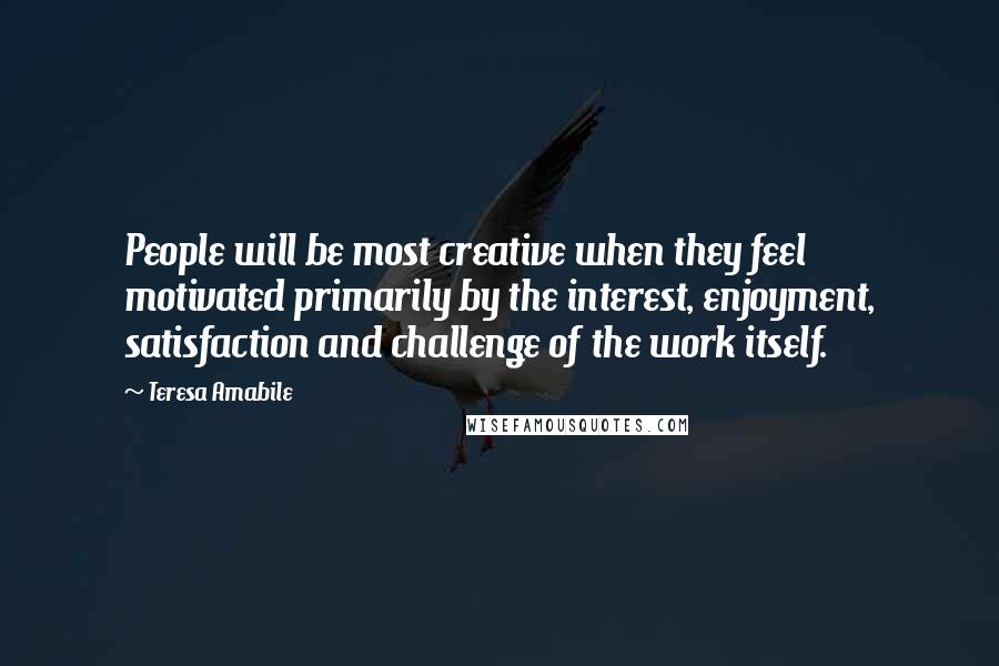 Teresa Amabile Quotes: People will be most creative when they feel motivated primarily by the interest, enjoyment, satisfaction and challenge of the work itself.