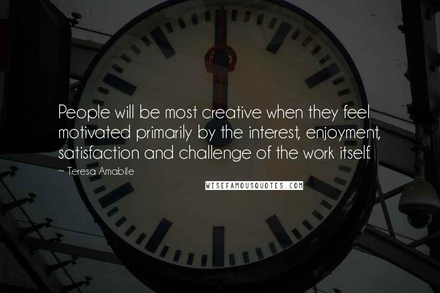 Teresa Amabile Quotes: People will be most creative when they feel motivated primarily by the interest, enjoyment, satisfaction and challenge of the work itself.