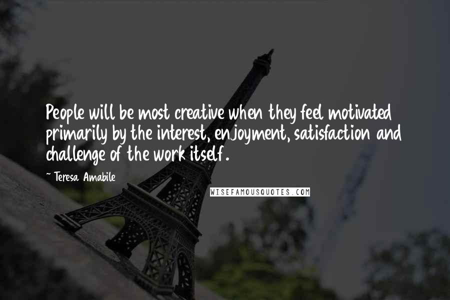 Teresa Amabile Quotes: People will be most creative when they feel motivated primarily by the interest, enjoyment, satisfaction and challenge of the work itself.