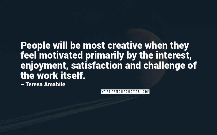 Teresa Amabile Quotes: People will be most creative when they feel motivated primarily by the interest, enjoyment, satisfaction and challenge of the work itself.