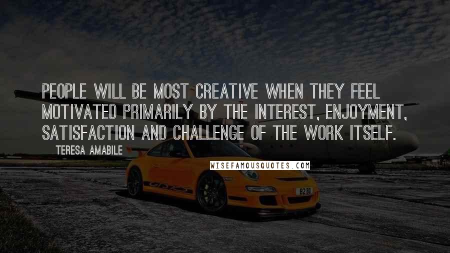 Teresa Amabile Quotes: People will be most creative when they feel motivated primarily by the interest, enjoyment, satisfaction and challenge of the work itself.