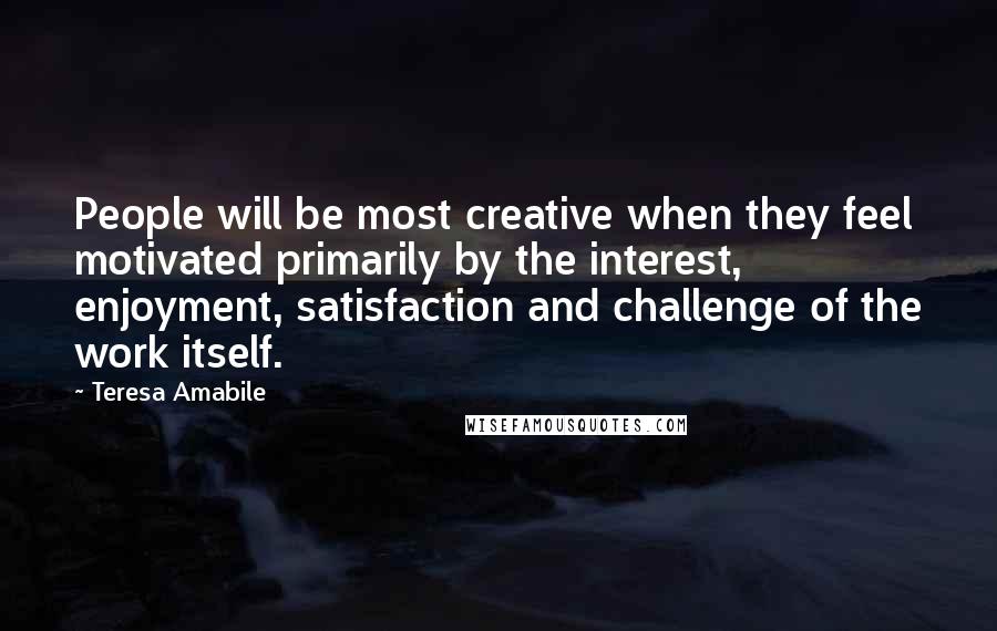 Teresa Amabile Quotes: People will be most creative when they feel motivated primarily by the interest, enjoyment, satisfaction and challenge of the work itself.