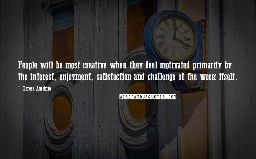 Teresa Amabile Quotes: People will be most creative when they feel motivated primarily by the interest, enjoyment, satisfaction and challenge of the work itself.