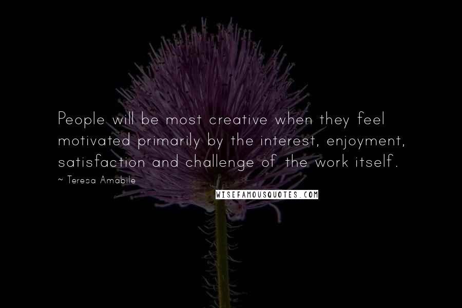 Teresa Amabile Quotes: People will be most creative when they feel motivated primarily by the interest, enjoyment, satisfaction and challenge of the work itself.