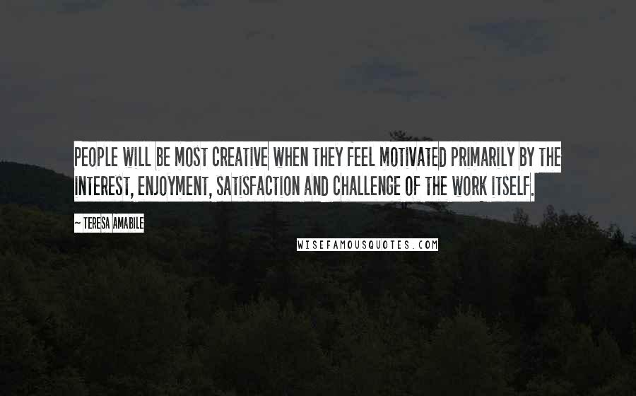 Teresa Amabile Quotes: People will be most creative when they feel motivated primarily by the interest, enjoyment, satisfaction and challenge of the work itself.