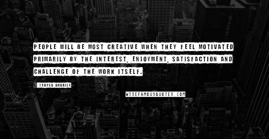 Teresa Amabile Quotes: People will be most creative when they feel motivated primarily by the interest, enjoyment, satisfaction and challenge of the work itself.