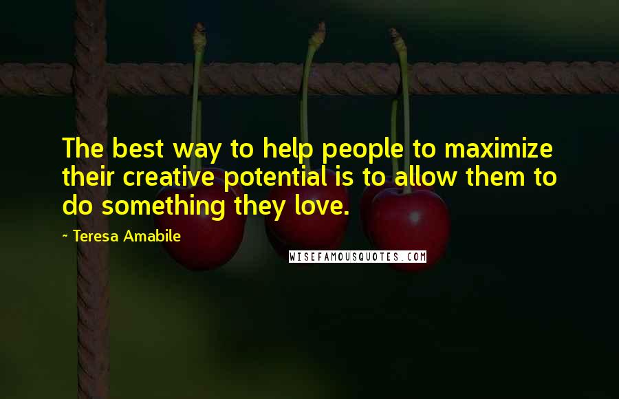 Teresa Amabile Quotes: The best way to help people to maximize their creative potential is to allow them to do something they love.