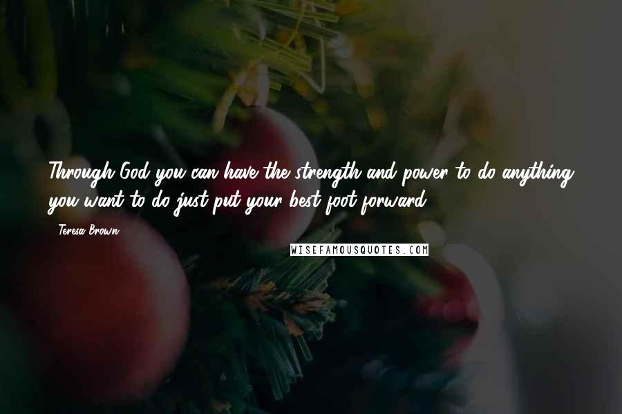 Teresa Brown Quotes: Through God you can have the strength and power to do anything you want to do just put your best foot forward.