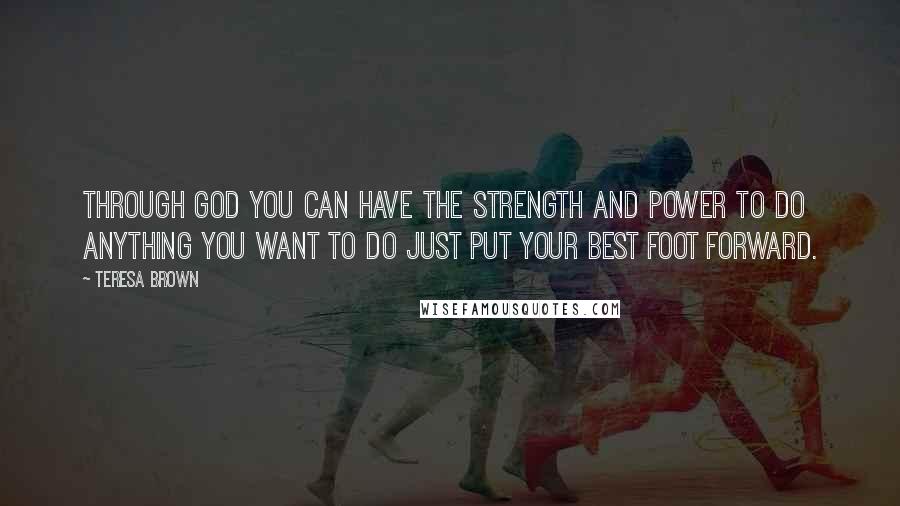 Teresa Brown Quotes: Through God you can have the strength and power to do anything you want to do just put your best foot forward.