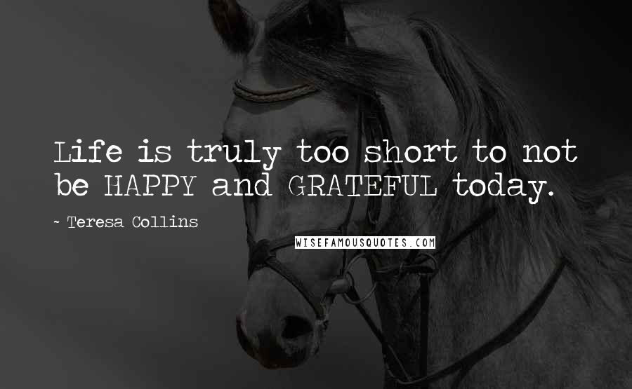 Teresa Collins Quotes: Life is truly too short to not be HAPPY and GRATEFUL today.