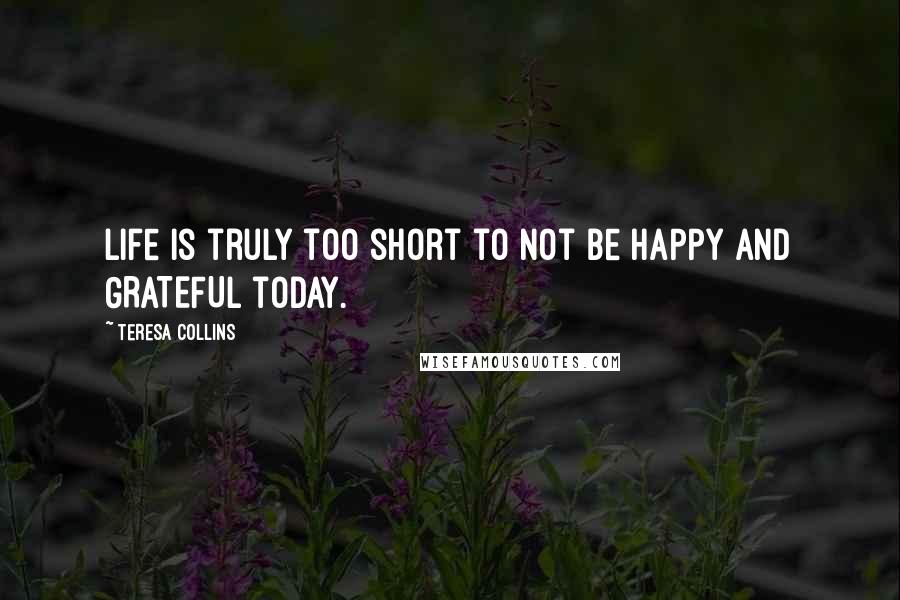 Teresa Collins Quotes: Life is truly too short to not be HAPPY and GRATEFUL today.