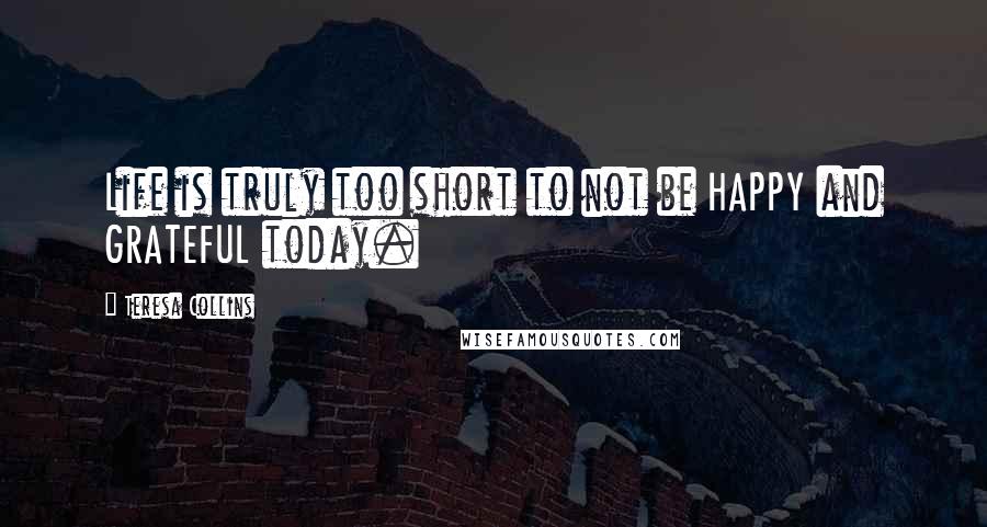 Teresa Collins Quotes: Life is truly too short to not be HAPPY and GRATEFUL today.