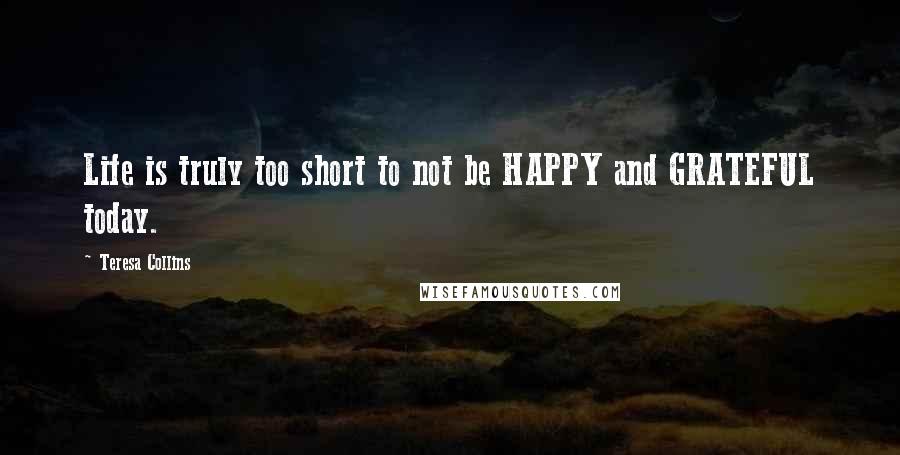 Teresa Collins Quotes: Life is truly too short to not be HAPPY and GRATEFUL today.