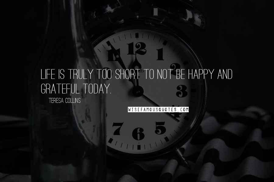 Teresa Collins Quotes: Life is truly too short to not be HAPPY and GRATEFUL today.