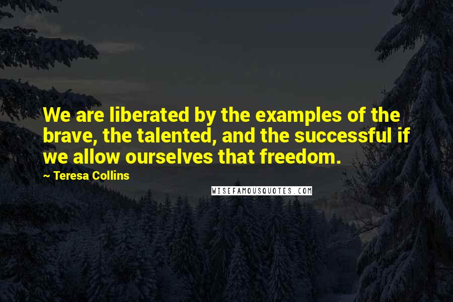 Teresa Collins Quotes: We are liberated by the examples of the brave, the talented, and the successful if we allow ourselves that freedom.