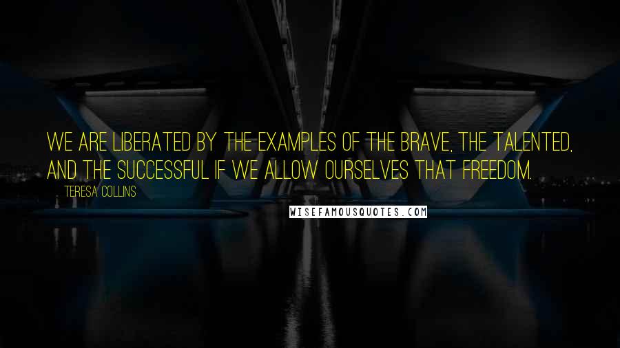 Teresa Collins Quotes: We are liberated by the examples of the brave, the talented, and the successful if we allow ourselves that freedom.