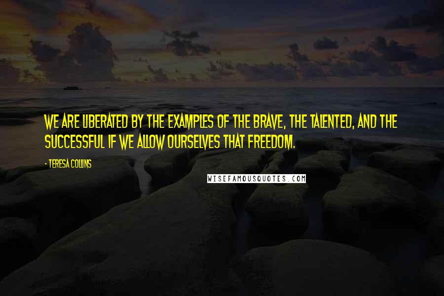 Teresa Collins Quotes: We are liberated by the examples of the brave, the talented, and the successful if we allow ourselves that freedom.