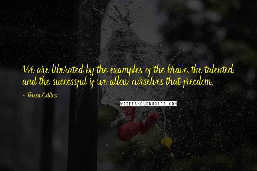 Teresa Collins Quotes: We are liberated by the examples of the brave, the talented, and the successful if we allow ourselves that freedom.