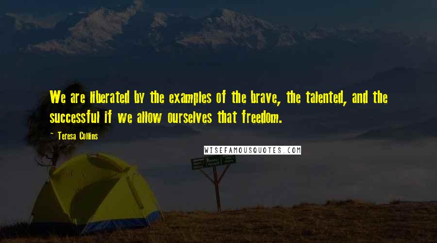 Teresa Collins Quotes: We are liberated by the examples of the brave, the talented, and the successful if we allow ourselves that freedom.