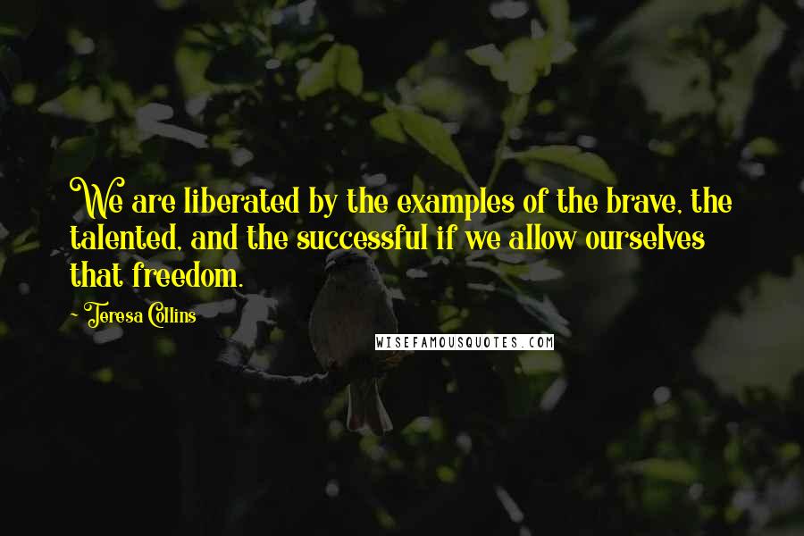 Teresa Collins Quotes: We are liberated by the examples of the brave, the talented, and the successful if we allow ourselves that freedom.