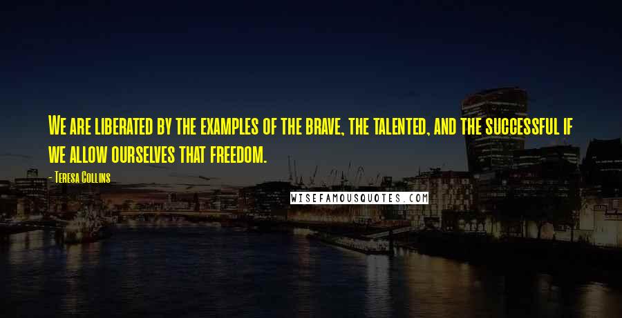 Teresa Collins Quotes: We are liberated by the examples of the brave, the talented, and the successful if we allow ourselves that freedom.