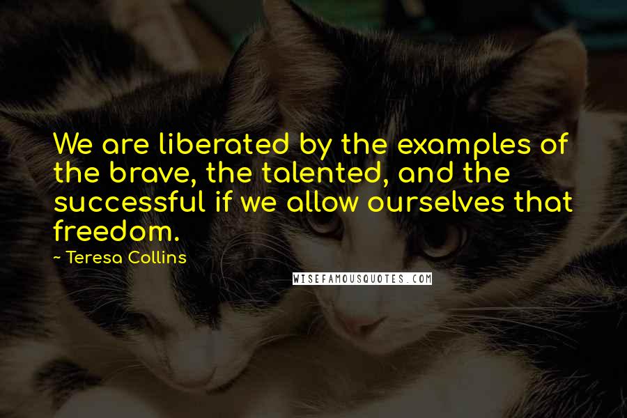 Teresa Collins Quotes: We are liberated by the examples of the brave, the talented, and the successful if we allow ourselves that freedom.