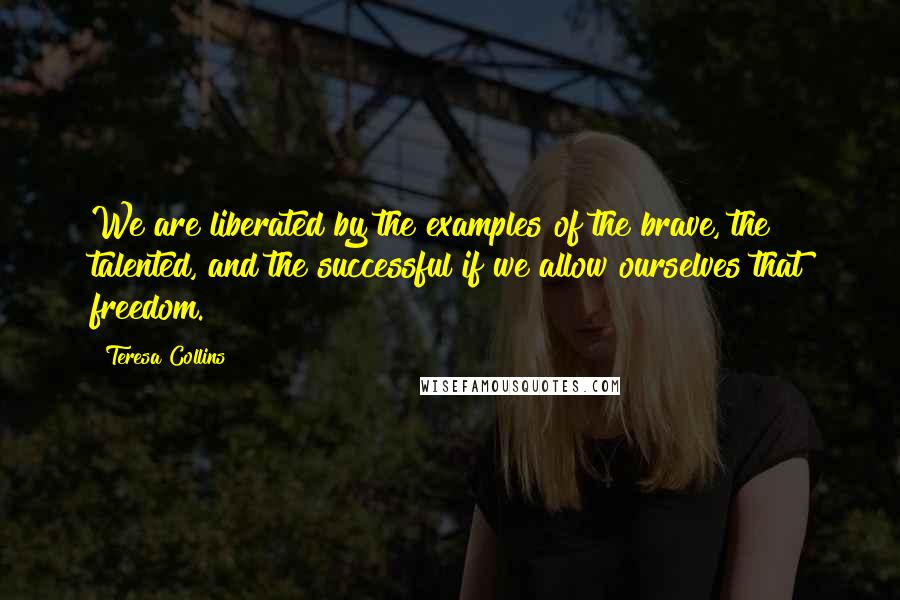 Teresa Collins Quotes: We are liberated by the examples of the brave, the talented, and the successful if we allow ourselves that freedom.