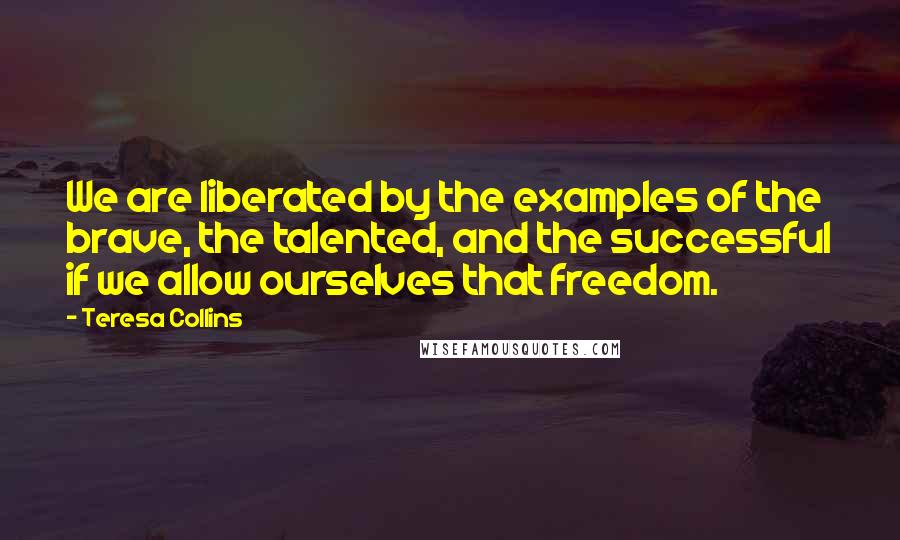 Teresa Collins Quotes: We are liberated by the examples of the brave, the talented, and the successful if we allow ourselves that freedom.