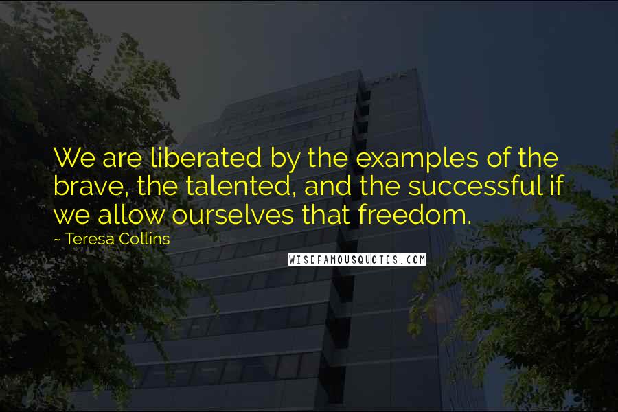 Teresa Collins Quotes: We are liberated by the examples of the brave, the talented, and the successful if we allow ourselves that freedom.