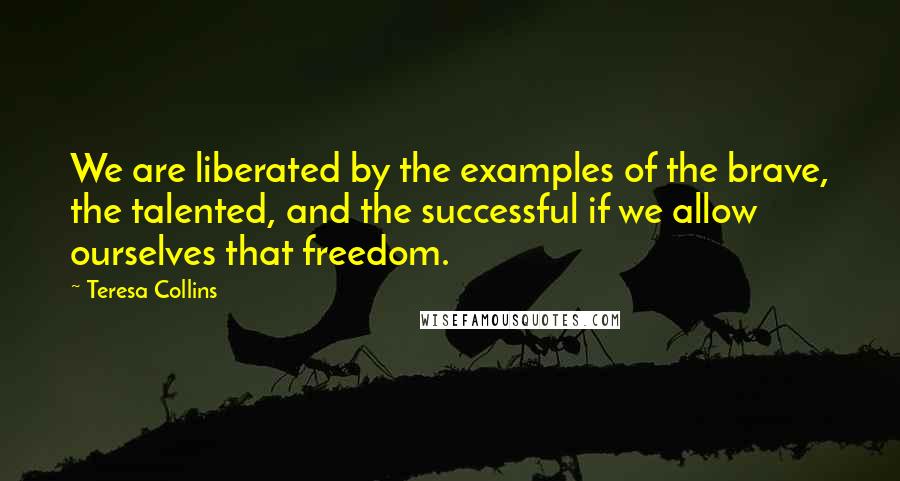 Teresa Collins Quotes: We are liberated by the examples of the brave, the talented, and the successful if we allow ourselves that freedom.