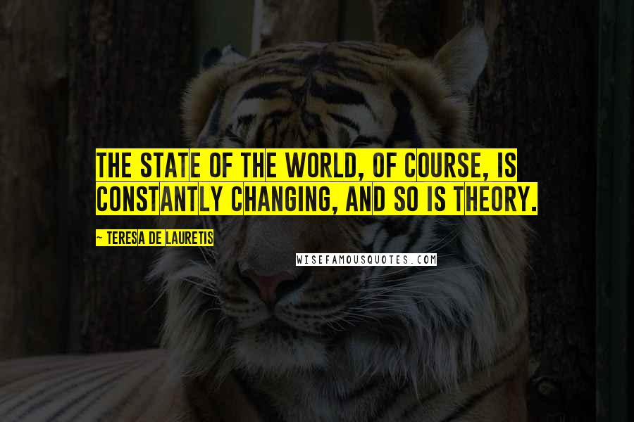 Teresa De Lauretis Quotes: The state of the world, of course, is constantly changing, and so is theory.