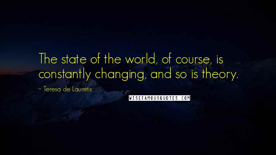 Teresa De Lauretis Quotes: The state of the world, of course, is constantly changing, and so is theory.