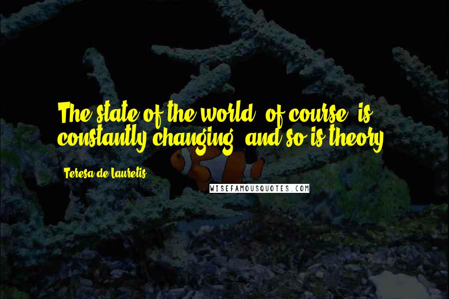 Teresa De Lauretis Quotes: The state of the world, of course, is constantly changing, and so is theory.